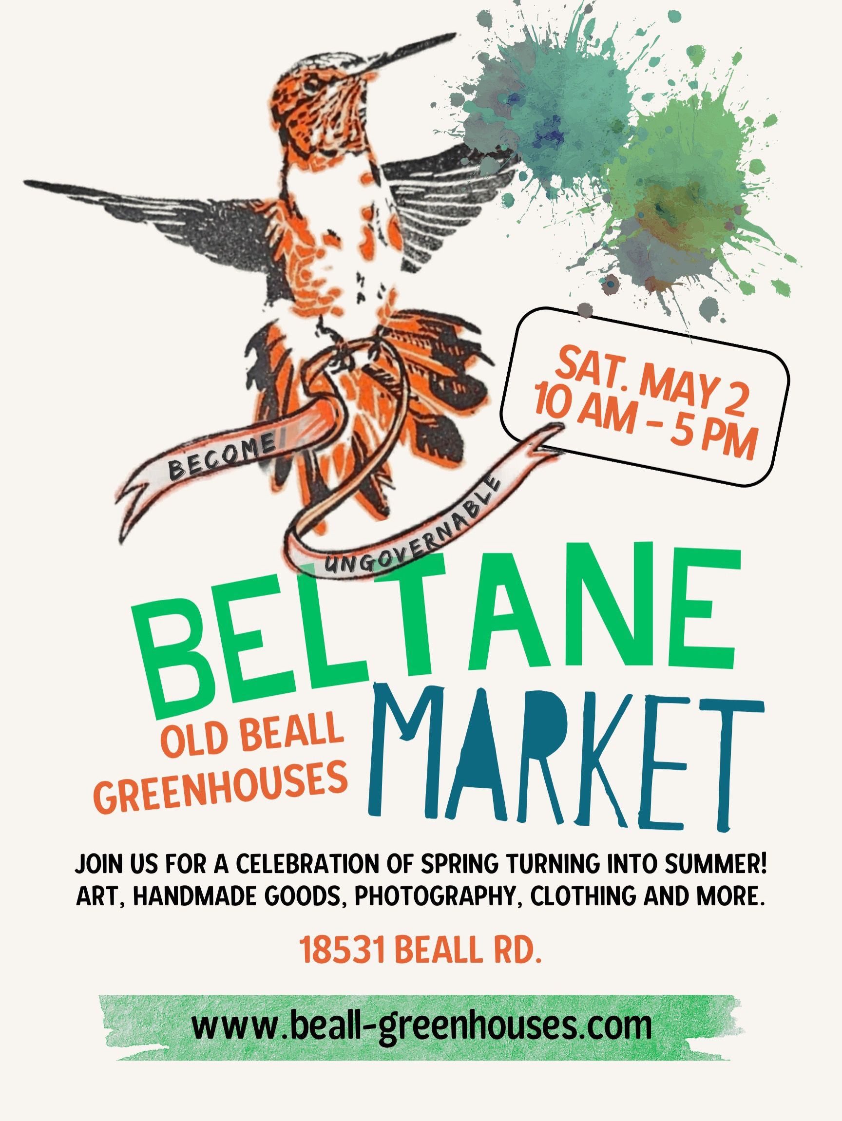 the beltane market flyer. At the top the site's hummingbird logo is featured along with some blue and green paint splashes. a box reads Saturday May 2, 10am to 5pm. Big text announces Beltane Market, Old Beall Greenhouses. Below, it reads Join us for a celebration of spring turning into summer! Art, handmade goods, photography, clothing, and more. 18531 Beall Rd. Finally the website address is listed (beall-greenhouses.com)